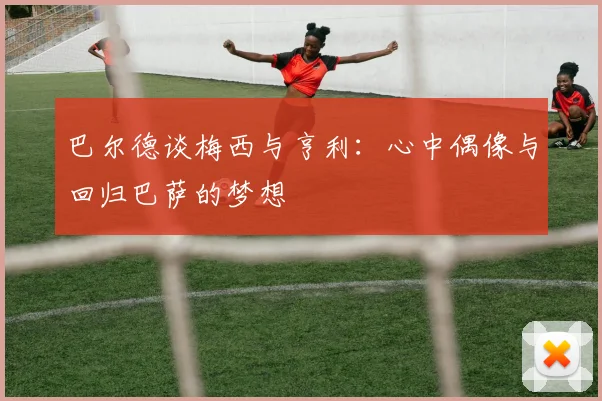 巴尔德谈梅西与亨利：心中偶像与回归巴萨的梦想