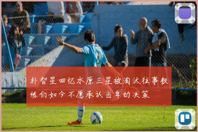 朴智星回忆水原三星被淘汰往事教练们如今不愿承认当年的决策