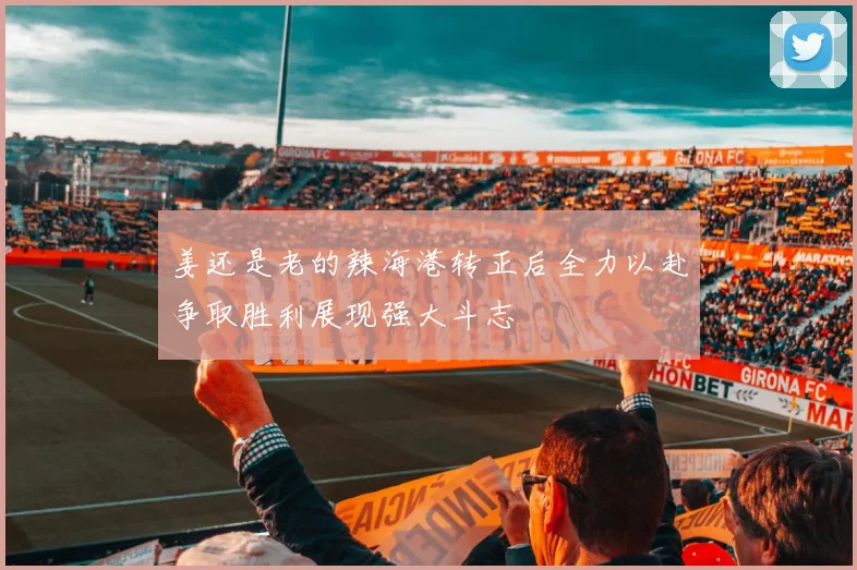 姜还是老的辣海港转正后全力以赴争取胜利展现强大斗志