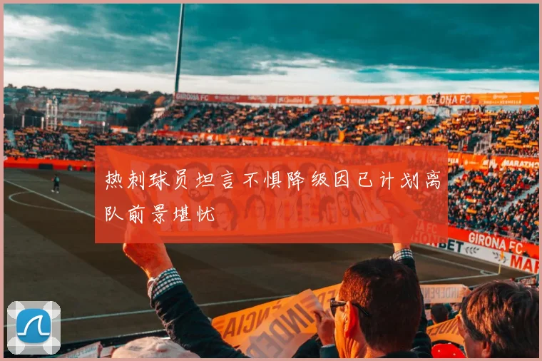 热刺球员坦言不惧降级因已计划离队前景堪忧