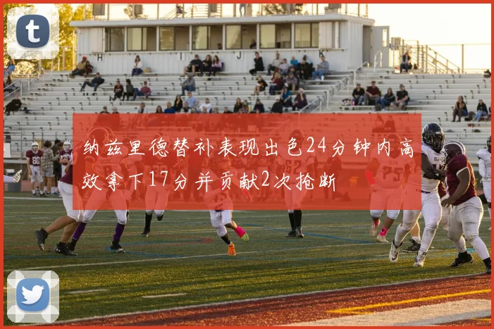 纳兹里德替补表现出色24分钟内高效拿下17分并贡献2次抢断