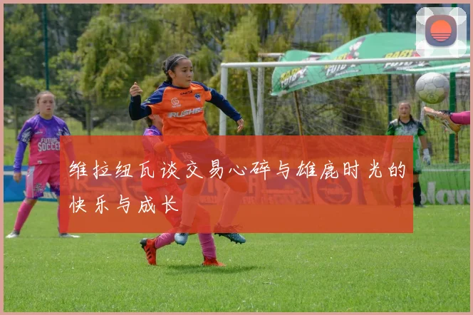 维拉纽瓦谈交易心碎与雄鹿时光的快乐与成长