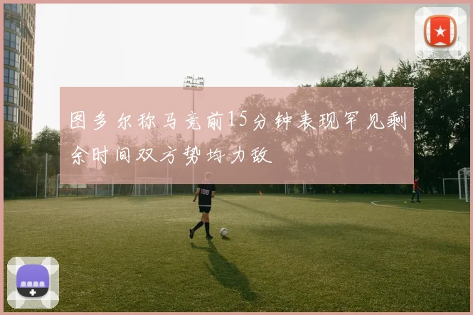 图多尔称马竞前15分钟表现罕见剩余时间双方势均力敌