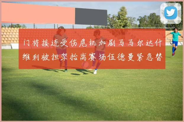 门将接连受伤危机加剧马马尔达什维利被担架抬离赛场伍德曼紧急替补上阵