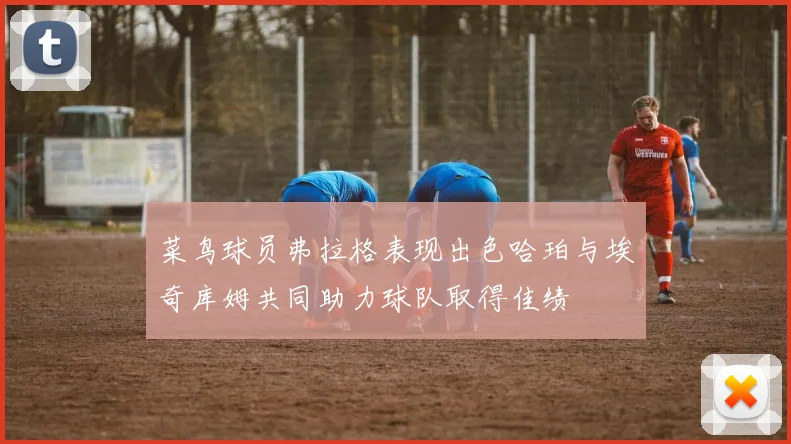 菜鸟球员弗拉格表现出色哈珀与埃奇库姆共同助力球队取得佳绩