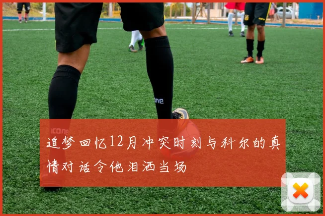 追梦回忆12月冲突时刻与科尔的真情对话令他泪洒当场