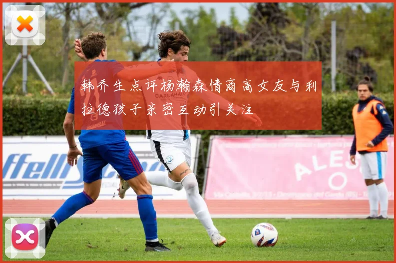 韩乔生点评杨瀚森情商高女友与利拉德孩子亲密互动引关注
