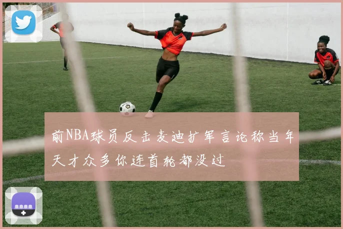 前NBA球员反击麦迪扩军言论称当年天才众多你连首轮都没过