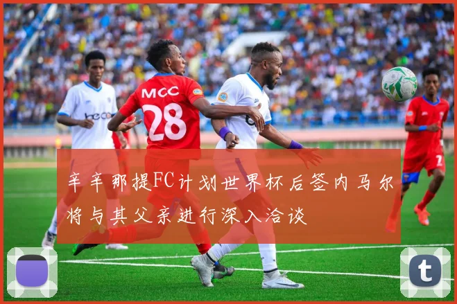 辛辛那提FC计划世界杯后签内马尔将与其父亲进行深入洽谈