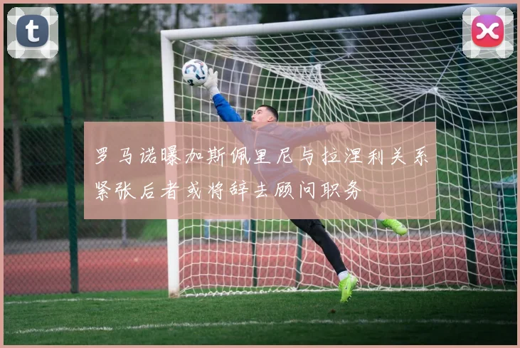 罗马诺曝加斯佩里尼与拉涅利关系紧张后者或将辞去顾问职务