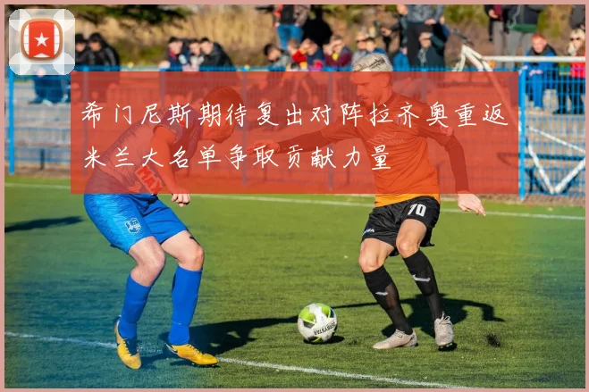 希门尼斯期待复出对阵拉齐奥重返米兰大名单争取贡献力量