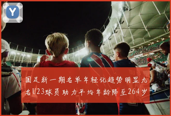 国足新一期名单年轻化趋势明显九名U23球员助力平均年龄降至264岁