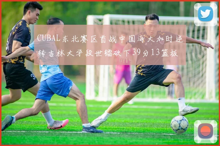 CUBAL东北赛区首战中国海大加时逆转吉林大学段世镭砍下39分13篮板5助攻