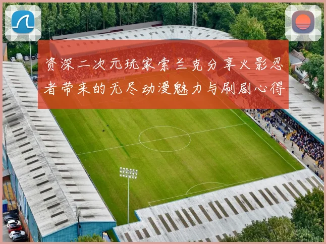 资深二次元玩家索兰克分享火影忍者带来的无尽动漫魅力与刷剧心得