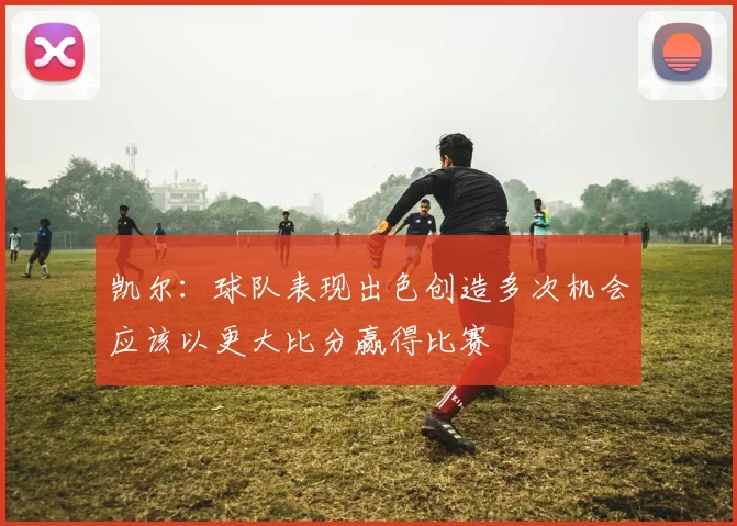 凯尔：球队表现出色创造多次机会应该以更大比分赢得比赛