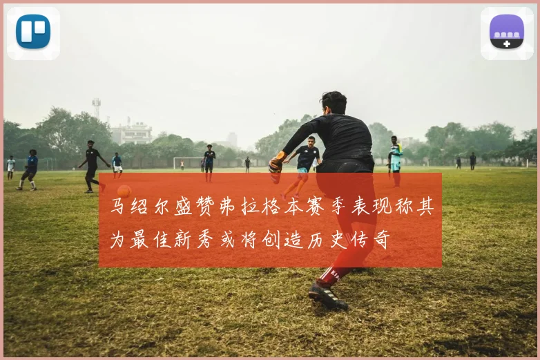 马绍尔盛赞弗拉格本赛季表现称其为最佳新秀或将创造历史传奇