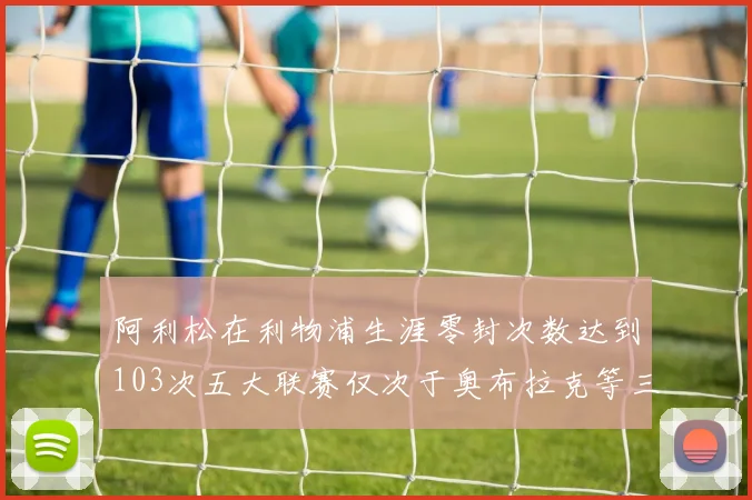 阿利松在利物浦生涯零封次数达到103次五大联赛仅次于奥布拉克等三人
