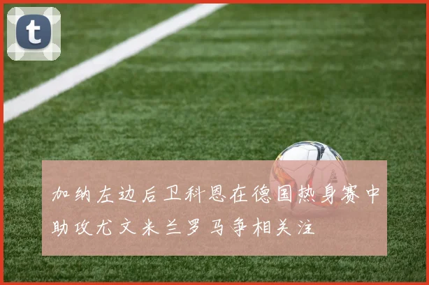 加纳左边后卫科恩在德国热身赛中助攻尤文米兰罗马争相关注