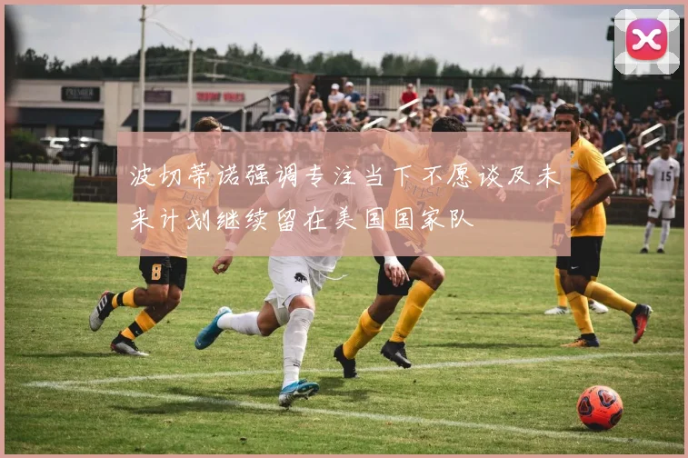 波切蒂诺强调专注当下不愿谈及未来计划继续留在美国国家队