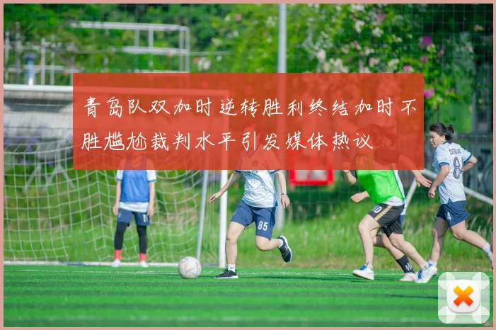青岛队双加时逆转胜利终结加时不胜尴尬裁判水平引发媒体热议