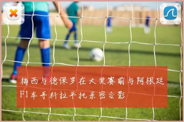 梅西与德保罗在大奖赛前与阿根廷F1车手科拉平托亲密合影